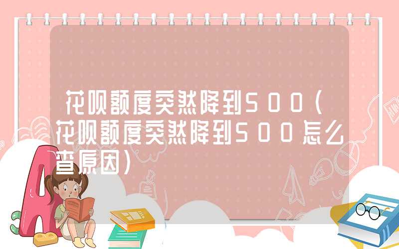 花呗额度突然降到500（花呗额度突然降到500怎么查原因）