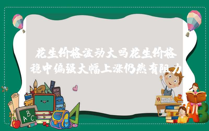 花生价格波动大吗花生价格稳中偏强大幅上涨仍然有阻力