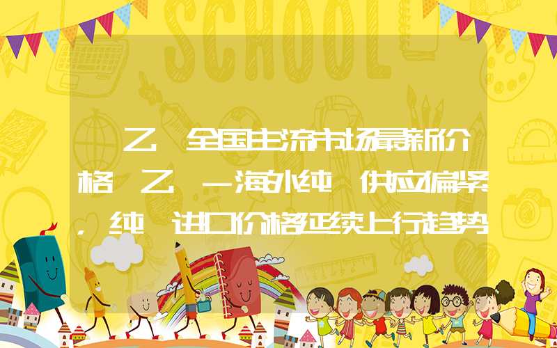 苯乙烯全国主流市场最新价格苯乙烯-海外纯苯供应偏紧，纯苯进口价格延续上行趋势