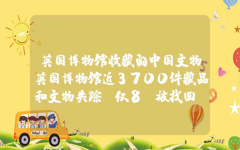 英国博物馆收藏的中国文物英国博物馆近3700件藏品和文物失踪，仅8%被找回