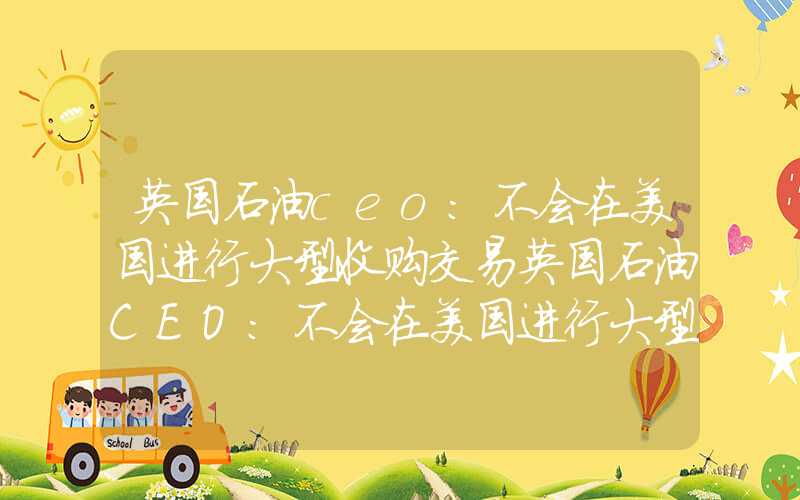 英国石油ceo:不会在美国进行大型收购交易英国石油CEO：不会在美国进行大型收购交易