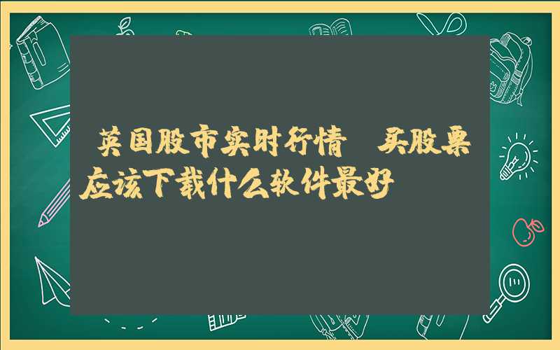 英国股市实时行情（买股票应该下载什么软件最好）