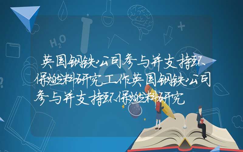 英国钢铁公司参与并支持环保燃料研究工作英国钢铁公司参与并支持环保燃料研究