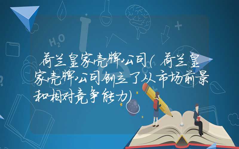 荷兰皇家壳牌公司（荷兰皇家壳牌公司创立了从市场前景和相对竞争能力）