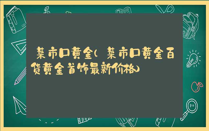 菜市口黄金（菜市口黄金百货黄金首饰最新价格）