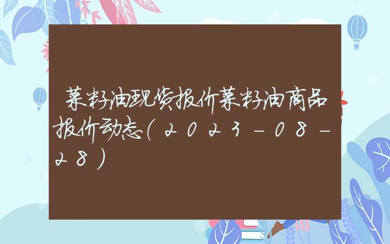 菜籽油现货报价菜籽油商品报价动态（2023-08-28）