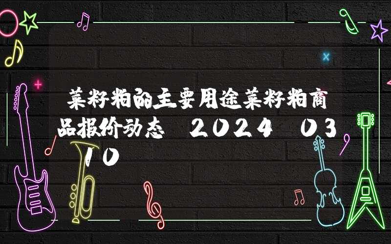 菜籽粕的主要用途菜籽粕商品报价动态（2024-03-10）