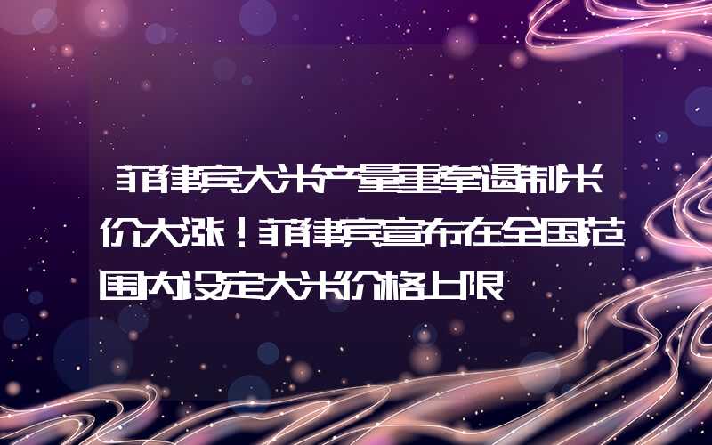 菲律宾大米产量重拳遏制米价大涨！菲律宾宣布在全国范围内设定大米价格上限