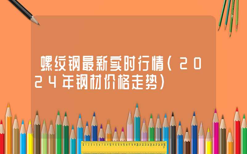 螺纹钢最新实时行情（2024年钢材价格走势）