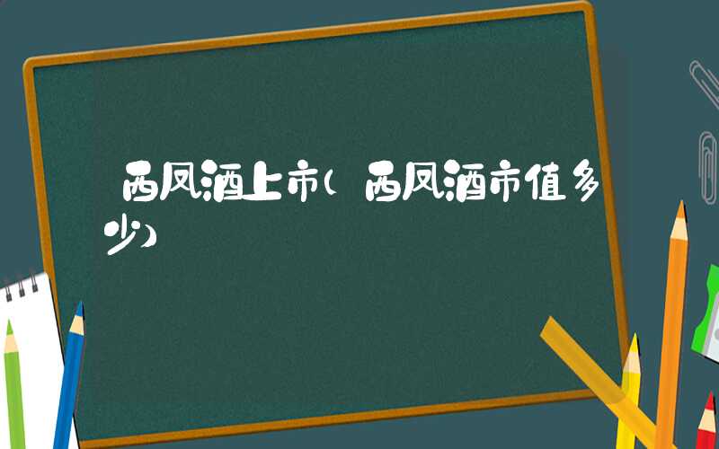 西凤酒上市（西凤酒市值多少）