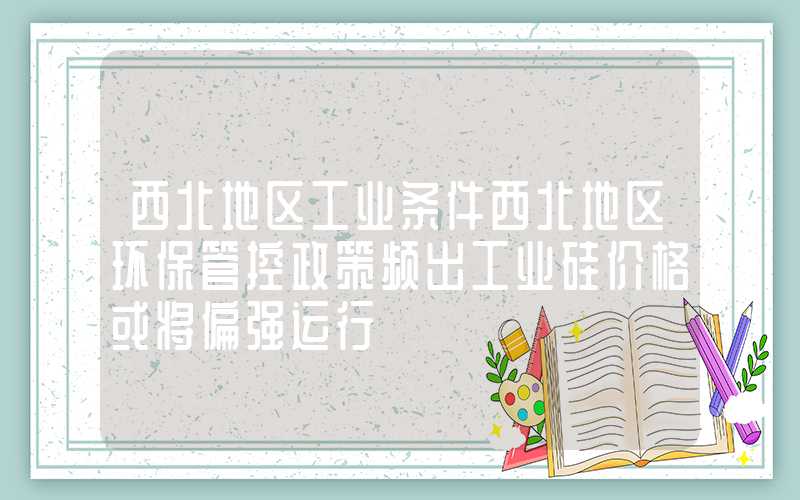 西北地区工业条件西北地区环保管控政策频出工业硅价格或将偏强运行