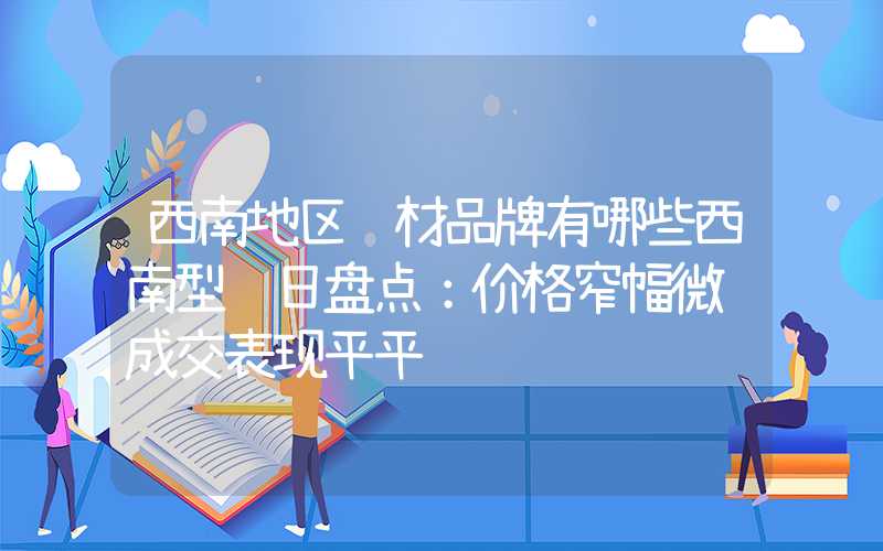 西南地区钢材品牌有哪些西南型钢日盘点：价格窄幅微调成交表现平平