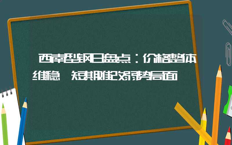 西南型钢日盘点：价格整体维稳 短期难改弱势局面