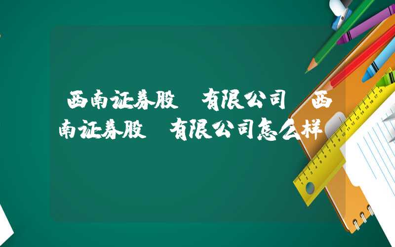 西南证券股份有限公司（西南证券股份有限公司怎么样）