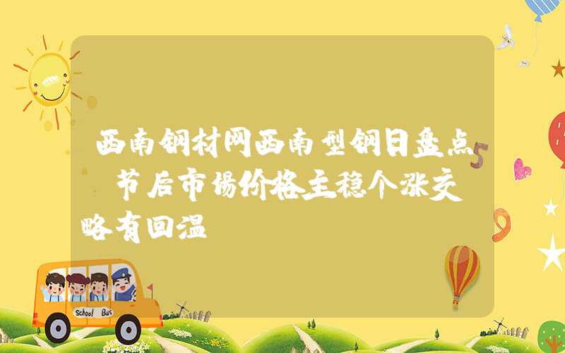 西南钢材网西南型钢日盘点：节后市场价格主稳个涨交投略有回温