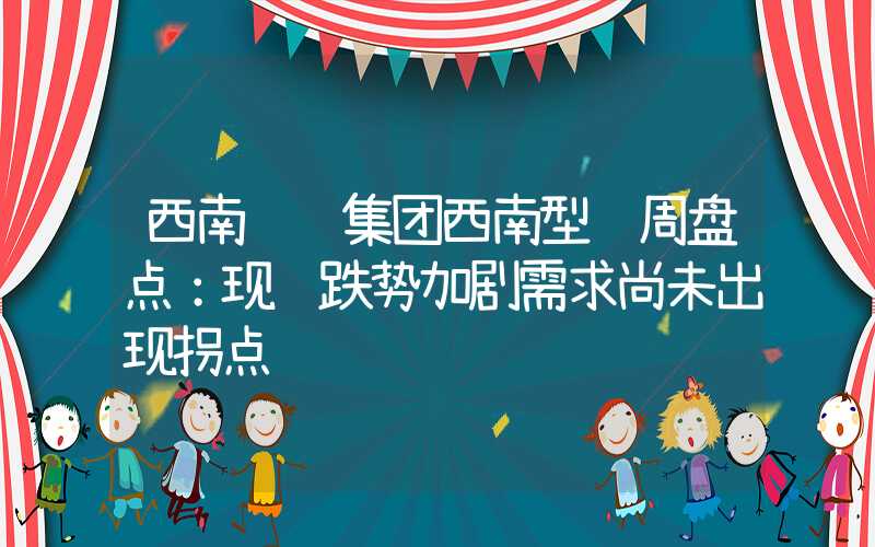 西南钢铁集团西南型钢周盘点：现货跌势加剧需求尚未出现拐点