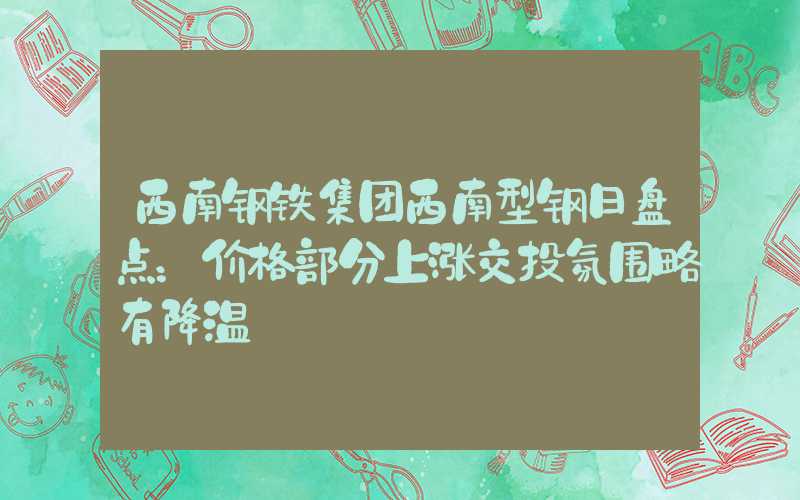 西南钢铁集团西南型钢日盘点：价格部分上涨交投氛围略有降温