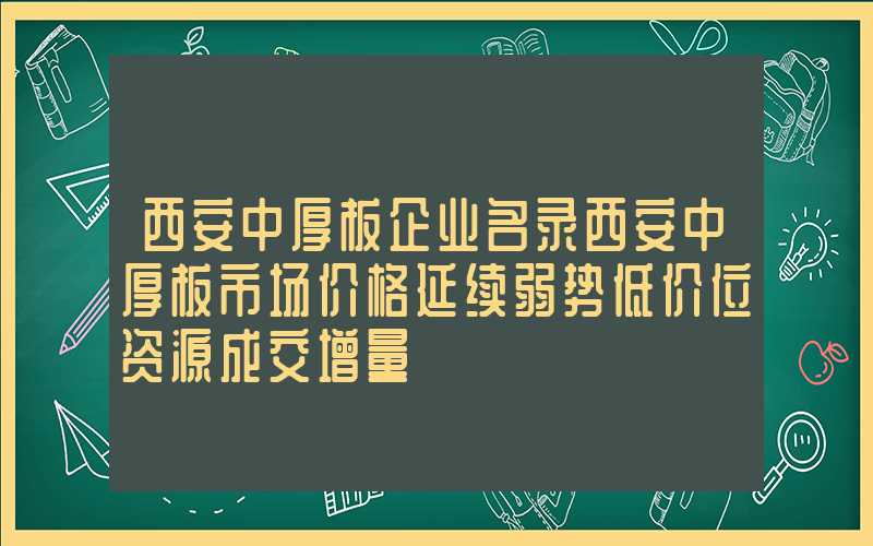 西安中厚板企业名录西安中厚板市场价格延续弱势低价位资源成交增量