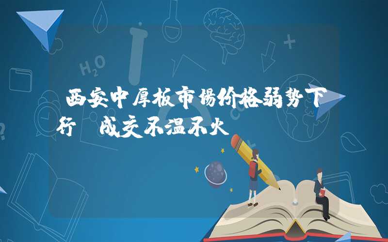 西安中厚板市场价格弱势下行 成交不温不火