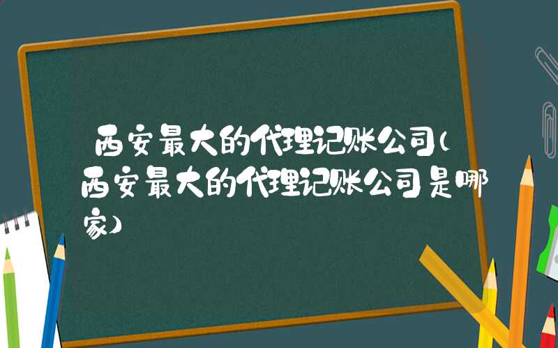 西安最大的代理记账公司（西安最大的代理记账公司是哪家）