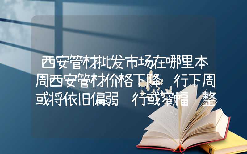 西安管材批发市场在哪里本周西安管材价格下降运行下周或将依旧偏弱运行或窄幅调整