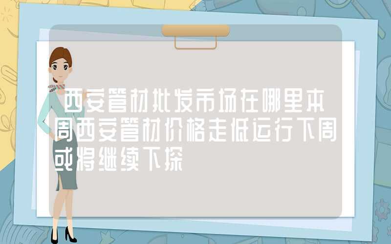 西安管材批发市场在哪里本周西安管材价格走低运行下周或将继续下探