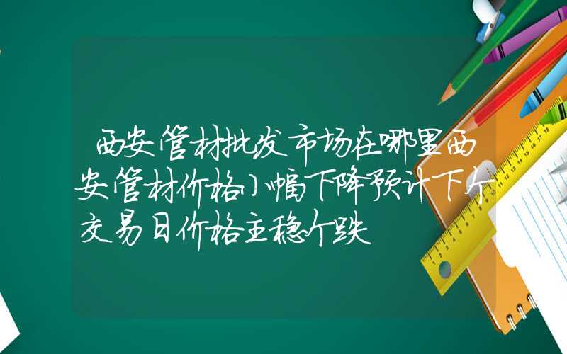 西安管材批发市场在哪里西安管材价格小幅下降预计下个交易日价格主稳个跌