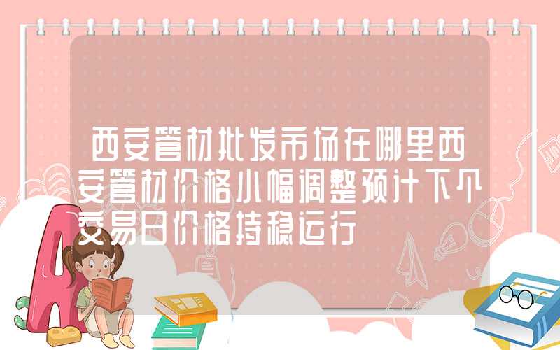 西安管材批发市场在哪里西安管材价格小幅调整预计下个交易日价格持稳运行