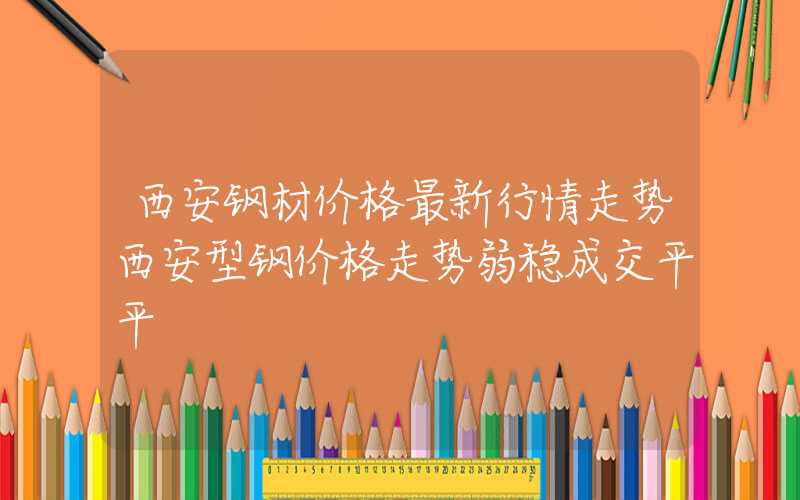 西安钢材价格最新行情走势西安型钢价格走势弱稳成交平平