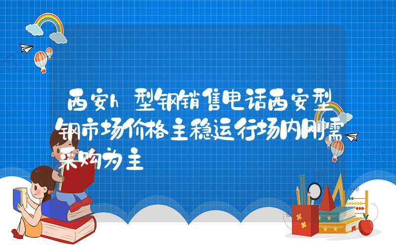 西安h型钢销售电话西安型钢市场价格主稳运行场内刚需采购为主