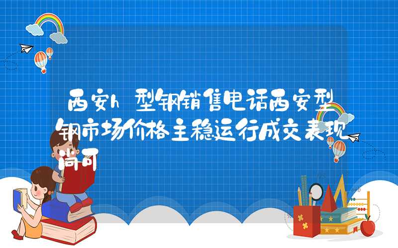 西安h型钢销售电话西安型钢市场价格主稳运行成交表现尚可