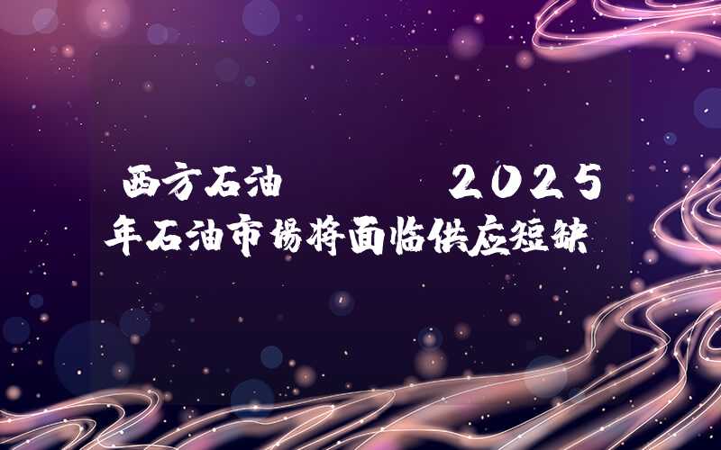 西方石油CEO：2025年石油市场将面临供应短缺