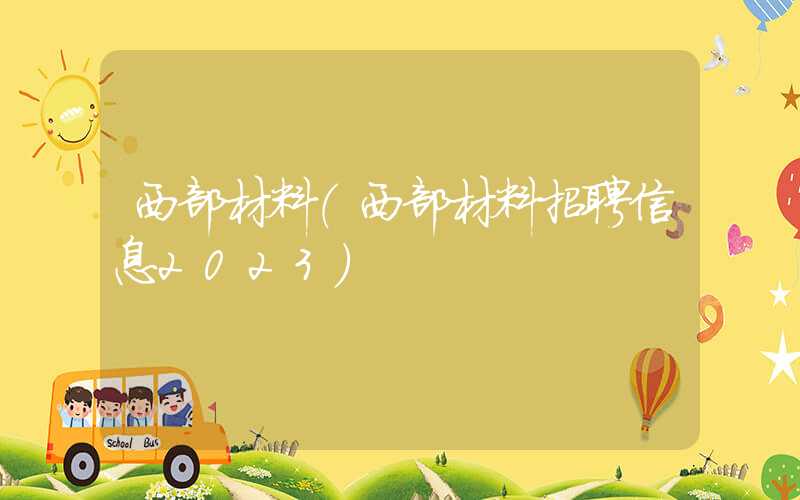 西部材料（西部材料招聘信息2023）