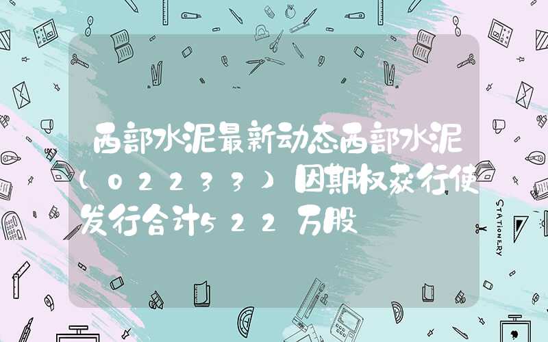 西部水泥最新动态西部水泥(02233)因期权获行使发行合计522万股