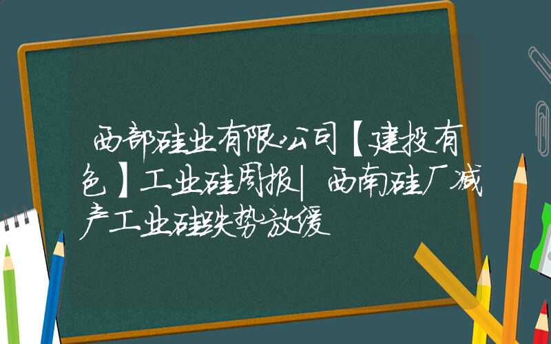 西部硅业有限公司【建投有色】工业硅周报|西南硅厂减产工业硅跌势放缓