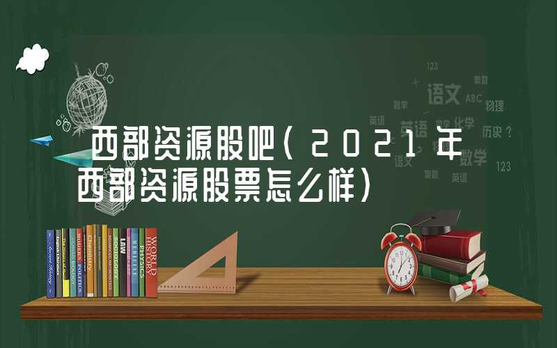 西部资源股吧（2021年西部资源股票怎么样）