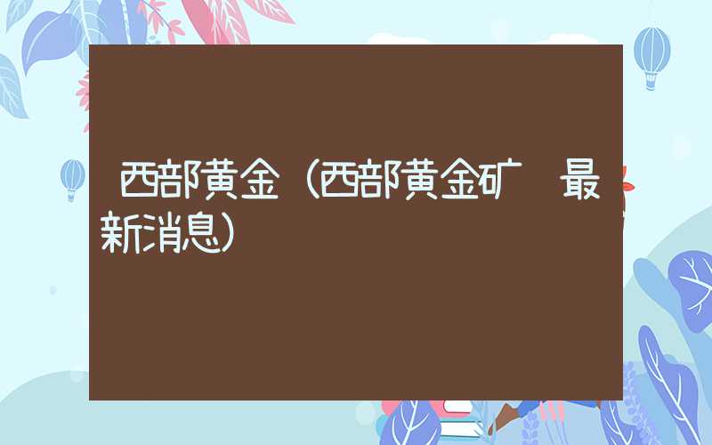 西部黄金（西部黄金矿难最新消息）