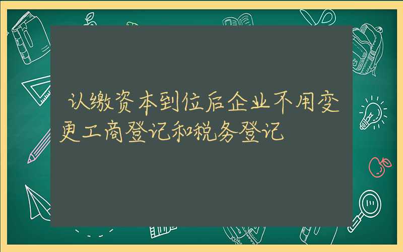 认缴资本到位后企业不用变更工商登记和税务登记