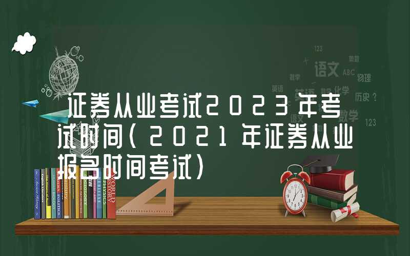 证券从业考试2023年考试时间（2021年证券从业报名时间考试）