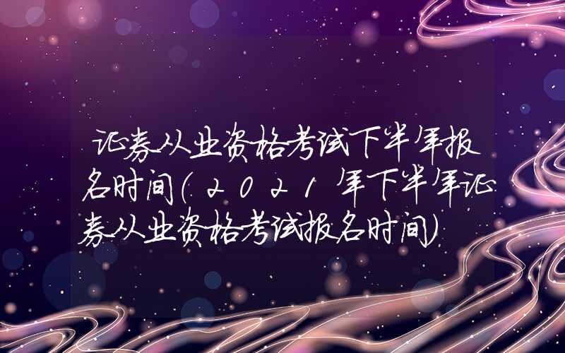 证券从业资格考试下半年报名时间（2021年下半年证券从业资格考试报名时间）