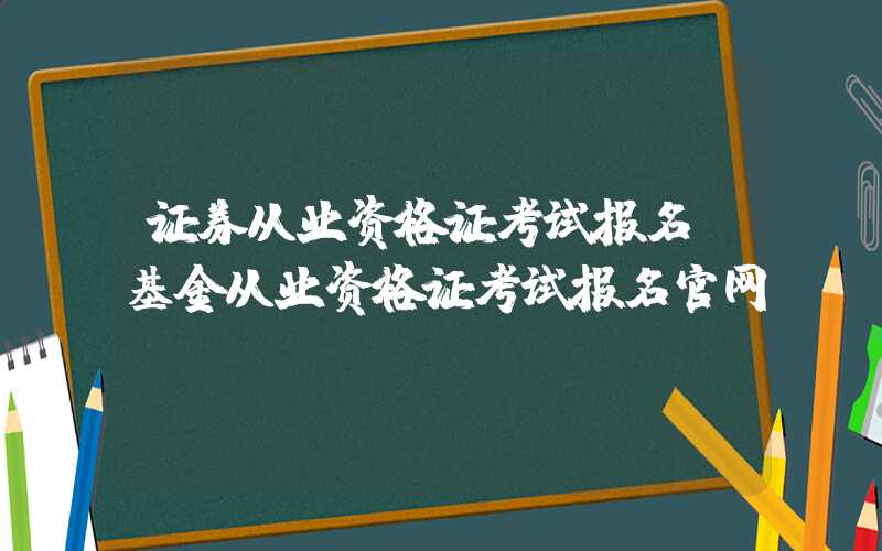 证券从业资格证考试报名（基金从业资格证考试报名官网）