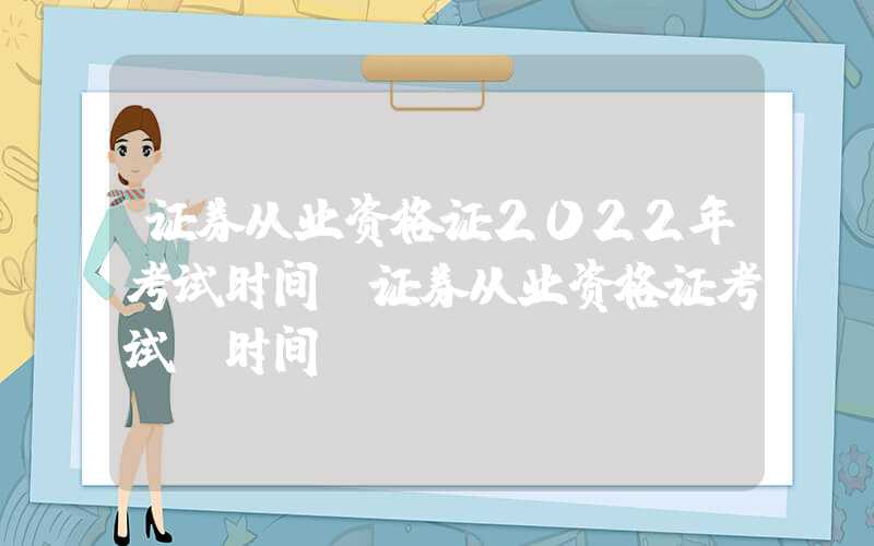 证券从业资格证2022年考试时间（证券从业资格证考试 时间）