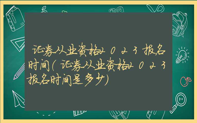证券从业资格2023报名时间（证券从业资格2023报名时间是多少）
