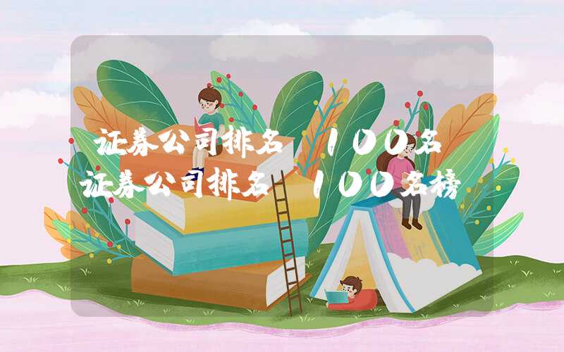 证券公司排名前100名（证券公司排名前100名榜）