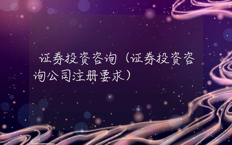 证券投资咨询（证券投资咨询公司注册要求）