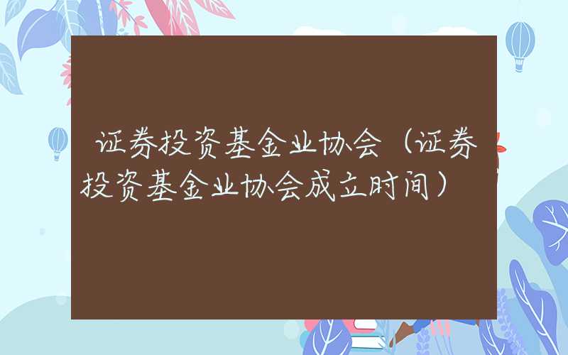 证券投资基金业协会（证券投资基金业协会成立时间）