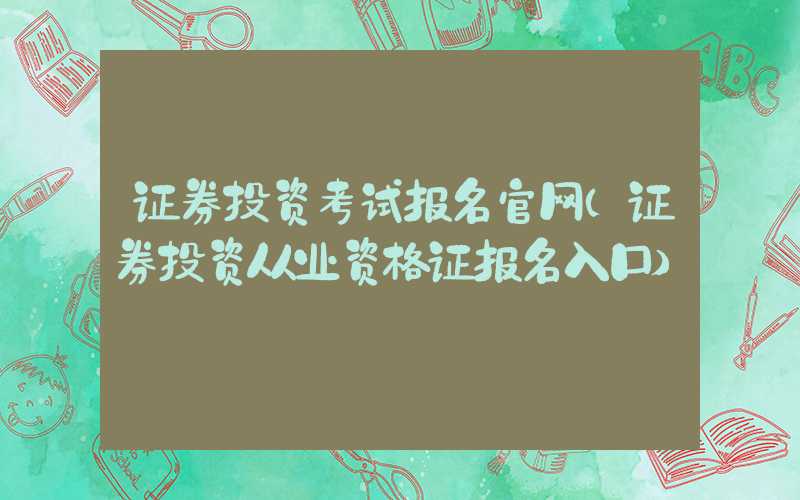 证券投资考试报名官网（证券投资从业资格证报名入口）