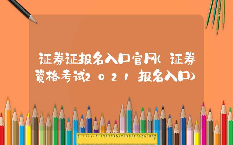 证券证报名入口官网（证券资格考试2021报名入口）