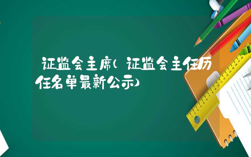 证监会主席（证监会主任历任名单最新公示）