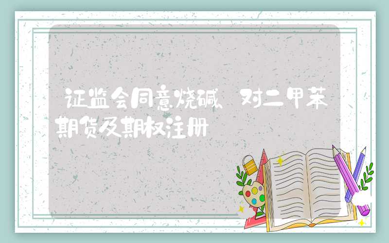 证监会同意烧碱、对二甲苯期货及期权注册